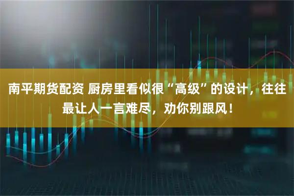 南平期货配资 厨房里看似很“高级”的设计,往往最让人一言难尽,劝你别跟风!