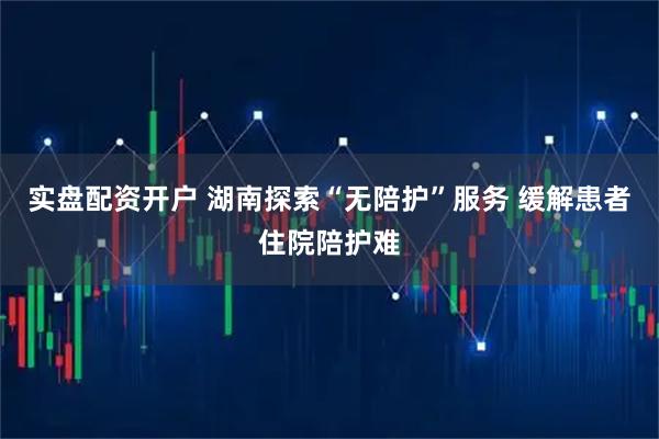实盘配资开户 湖南探索“无陪护”服务 缓解患者住院陪护难