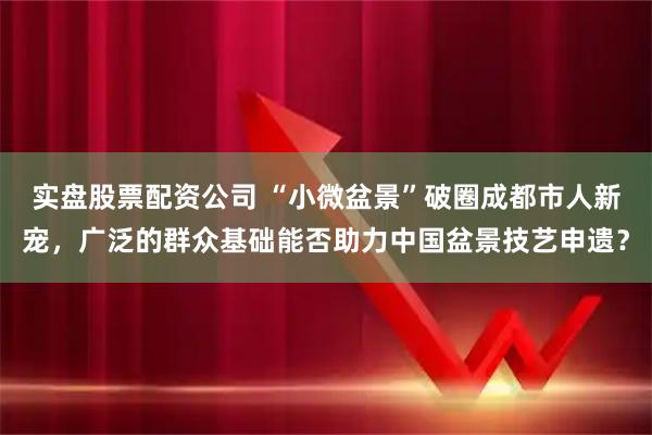 实盘股票配资公司 “小微盆景”破圈成都市人新宠,广泛的群众基础能否助力中国盆景技艺申遗?