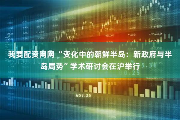 我要配资网网 “变化中的朝鲜半岛：新政府与半岛局势”学术研讨会在沪举行