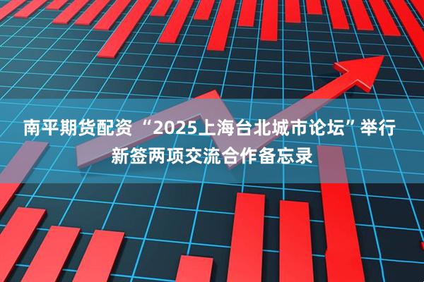 南平期货配资 “2025上海台北城市论坛”举行 新签两项交流合作备忘录