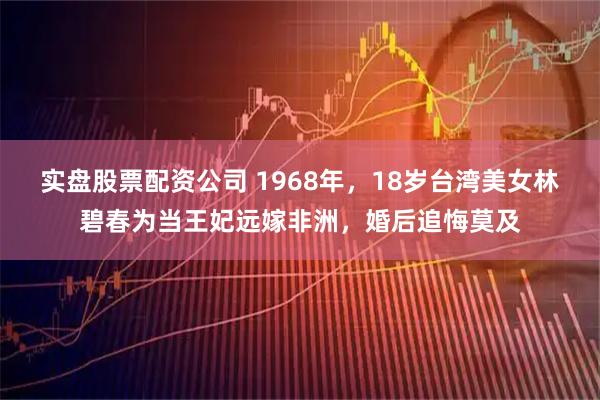 实盘股票配资公司 1968年，18岁台湾美女林碧春为当王妃远嫁非洲，婚后追悔莫及