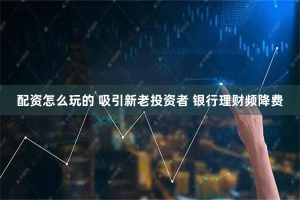 配资怎么玩的 吸引新老投资者 银行理财频降费