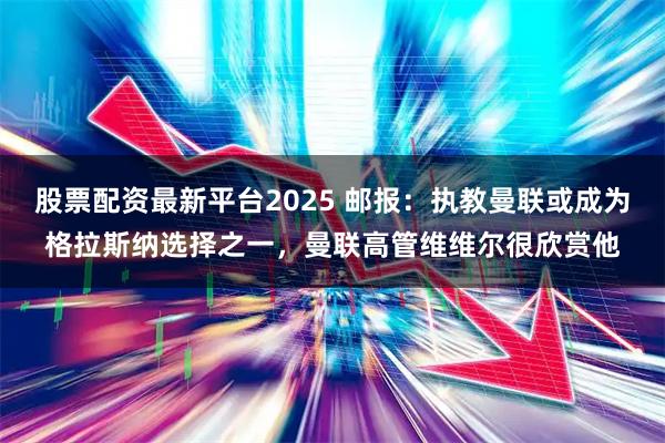 股票配资最新平台2025 邮报：执教曼联或成为格拉斯纳选择之一，曼联高管维维尔很欣赏他