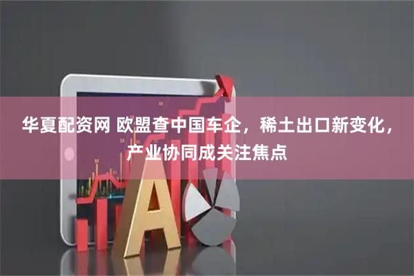 华夏配资网 欧盟查中国车企，稀土出口新变化，产业协同成关注焦点
