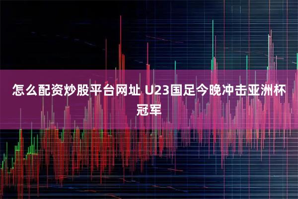 怎么配资炒股平台网址 U23国足今晚冲击亚洲杯冠军