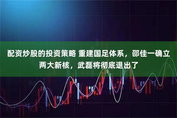 配资炒股的投资策略 重建国足体系，邵佳一确立两大新核，武磊将彻底退出了