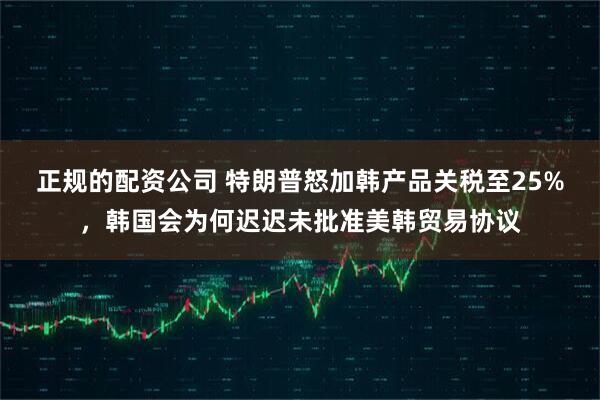 正规的配资公司 特朗普怒加韩产品关税至25%，韩国会为何迟迟未批准美韩贸易协议