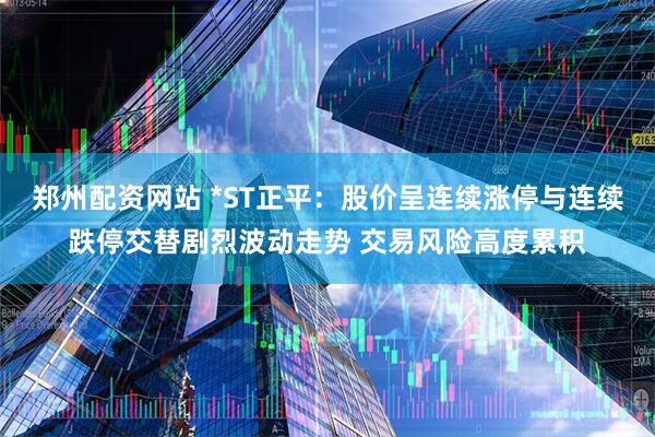郑州配资网站 *ST正平：股价呈连续涨停与连续跌停交替剧烈波动走势 交易风险高度累积