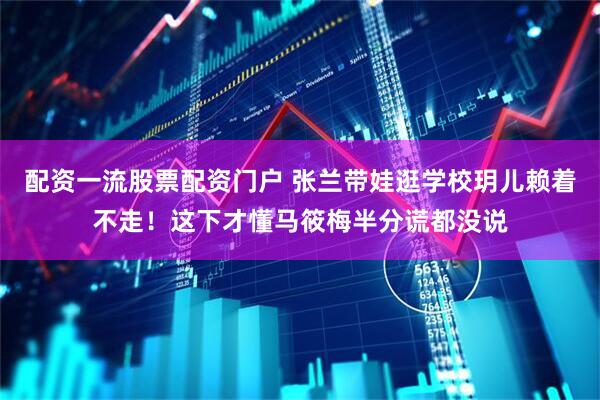 配资一流股票配资门户 张兰带娃逛学校玥儿赖着不走！这下才懂马筱梅半分谎都没说