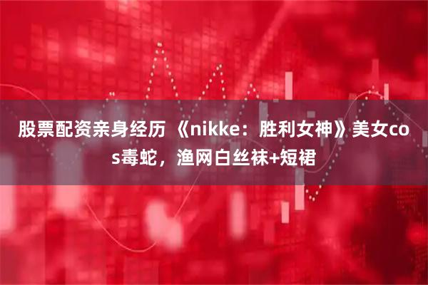 股票配资亲身经历 《nikke：胜利女神》美女cos毒蛇，渔网白丝袜+短裙