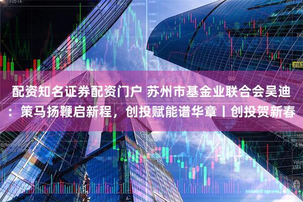 配资知名证券配资门户 苏州市基金业联合会吴迪：策马扬鞭启新程，创投赋能谱华章丨创投贺新春