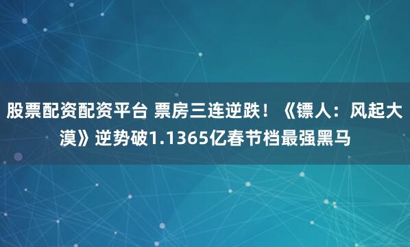 股票配资配资平台 票房三连逆跌！《镖人：风起大漠》逆势破1.1365亿春节档最强黑马