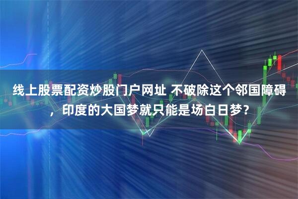 线上股票配资炒股门户网址 不破除这个邻国障碍，印度的大国梦就只能是场白日梦？