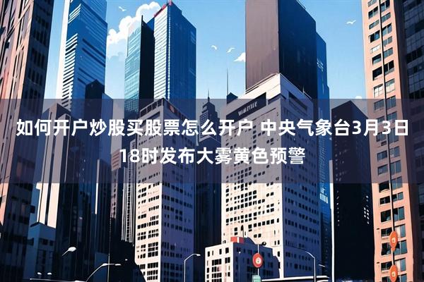 如何开户炒股买股票怎么开户 中央气象台3月3日18时发布大雾黄色预警