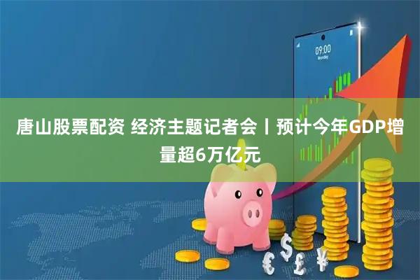 唐山股票配资 经济主题记者会丨预计今年GDP增量超6万亿元