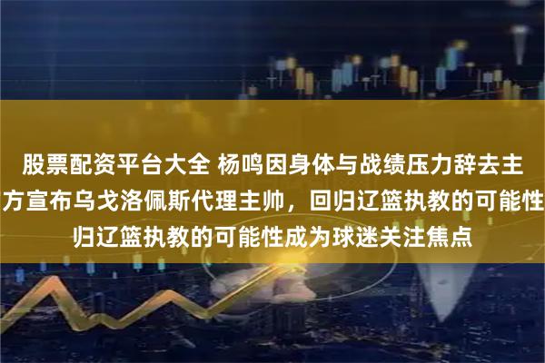股票配资平台大全 杨鸣因身体与战绩压力辞去主教练职务，辽宁官方宣布乌戈洛佩斯代理主帅，回归辽篮执教的可能性成为球迷关注焦点