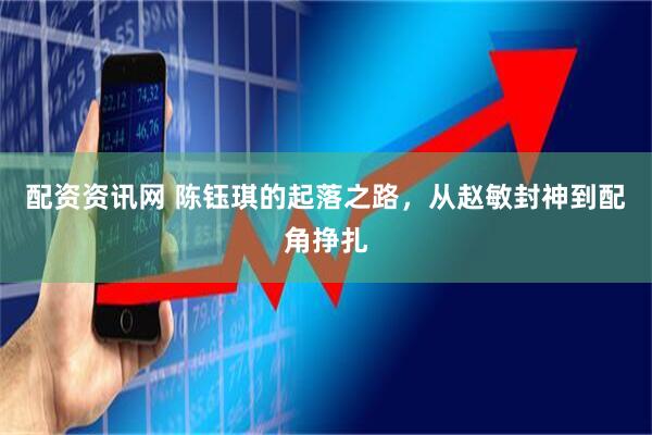 配资资讯网 陈钰琪的起落之路，从赵敏封神到配角挣扎