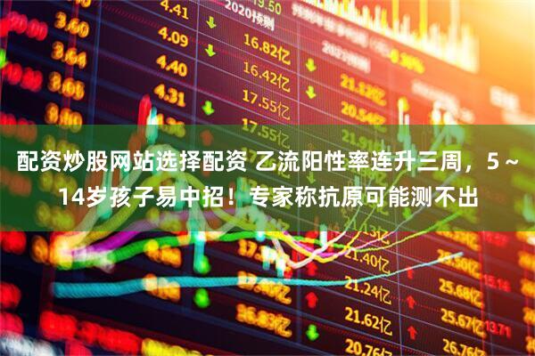 配资炒股网站选择配资 乙流阳性率连升三周，5～14岁孩子易中招！专家称抗原可能测不出
