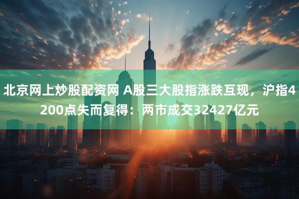 北京网上炒股配资网 A股三大股指涨跌互现，沪指4200点失而复得：两市成交32427亿元