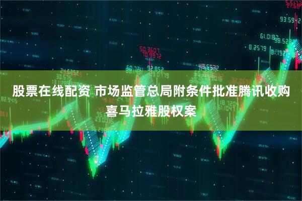 股票在线配资 市场监管总局附条件批准腾讯收购喜马拉雅股权案