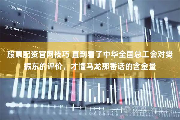 股票配资官网技巧 直到看了中华全国总工会对樊振东的评价，才懂马龙那番话的含金量