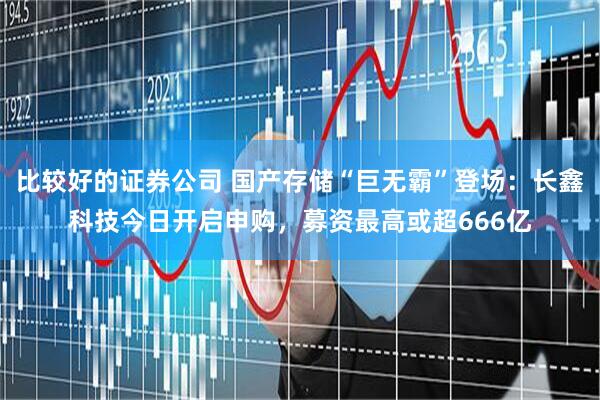 比较好的证券公司 国产存储“巨无霸”登场：长鑫科技今日开启申购，募资最高或超666亿