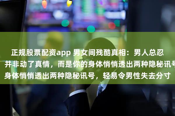 正规股票配资app 男女间残酷真相：男人总忍不住思念、主动奔赴你，并非动了真情，而是你的身体悄悄透出两种隐秘讯号，轻易令男性失去分寸
