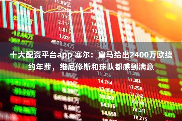 十大配资平台app 塞尔：皇马给出2400万欧续约年薪，维尼修斯和球队都感到满意