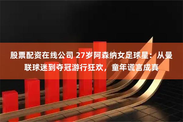 股票配资在线公司 27岁阿森纳女足球星：从曼联球迷到夺冠游行狂欢，童年谎言成真